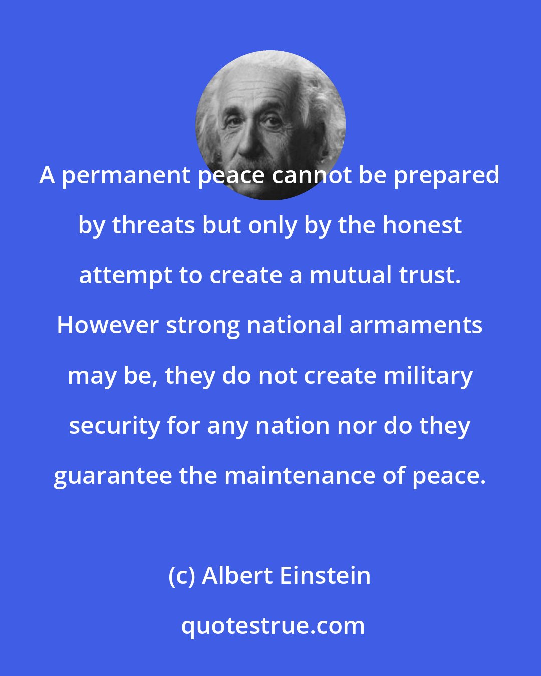 Albert Einstein: A permanent peace cannot be prepared by threats but only by the honest attempt to create a mutual trust. However strong national armaments may be, they do not create military security for any nation nor do they guarantee the maintenance of peace.