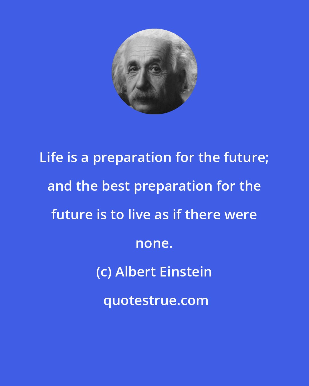 Albert Einstein: Life is a preparation for the future; and the best preparation for the future is to live as if there were none.