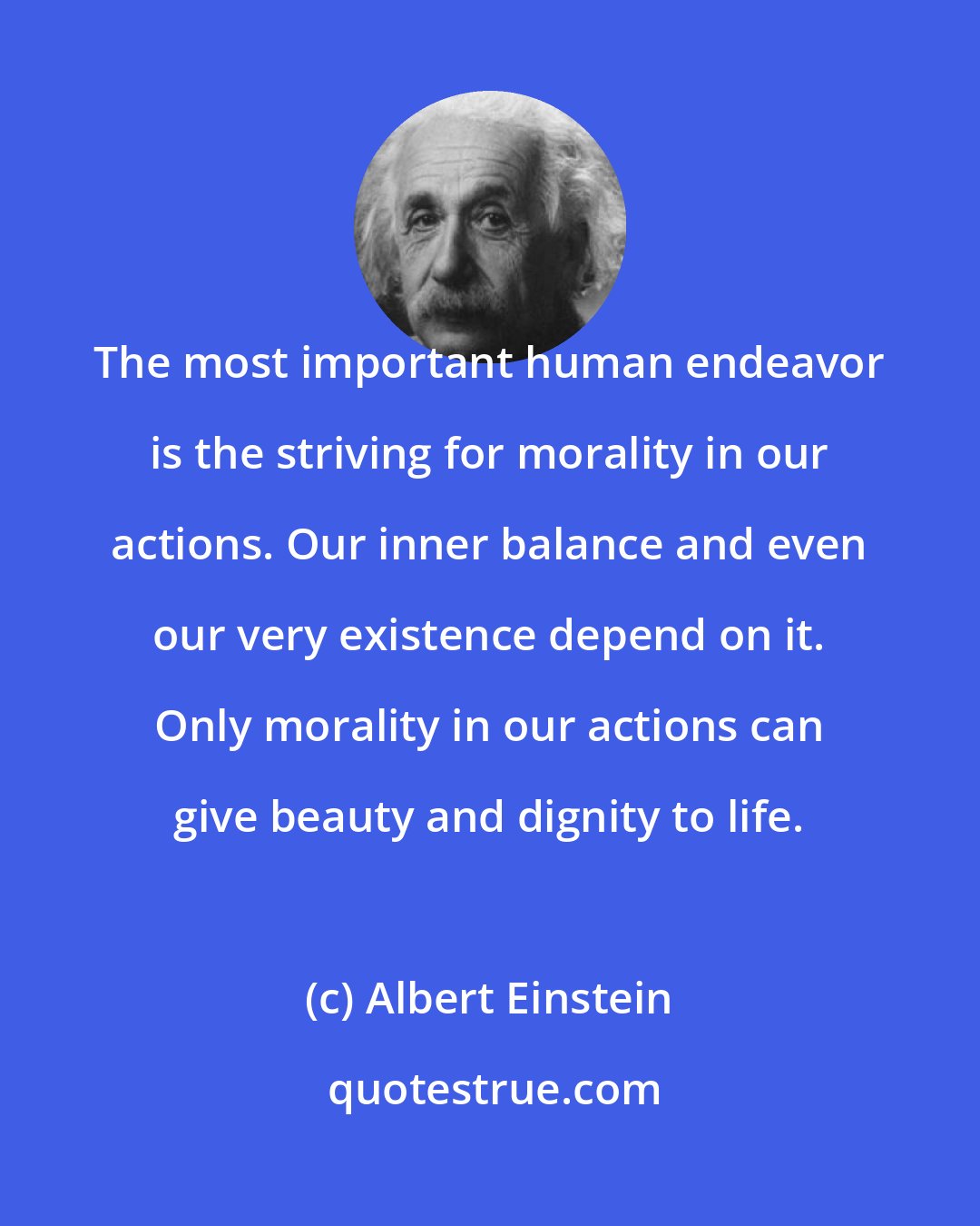 Albert Einstein: The most important human endeavor is the striving for morality in our actions. Our inner balance and even our very existence depend on it. Only morality in our actions can give beauty and dignity to life.