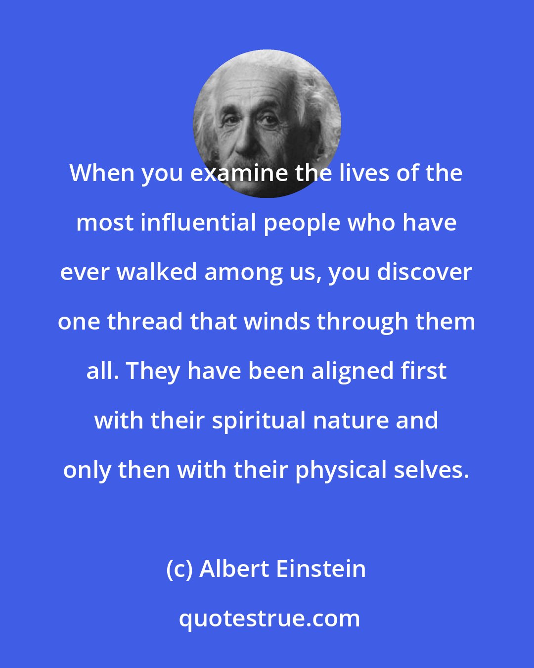 Albert Einstein: When you examine the lives of the most influential people who have ever walked among us, you discover one thread that winds through them all. They have been aligned first with their spiritual nature and only then with their physical selves.
