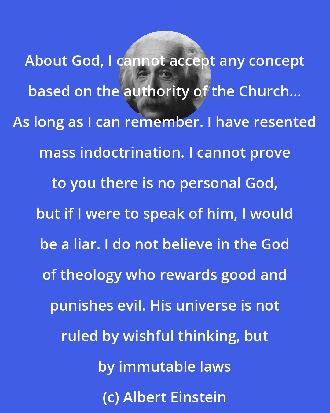 Albert Einstein: About God, I cannot accept any concept based on the authority of the Church... As long as I can remember. I have resented mass indoctrination. I cannot prove to you there is no personal God, but if I were to speak of him, I would be a liar. I do not believe in the God of theology who rewards good and punishes evil. His universe is not ruled by wishful thinking, but by immutable laws