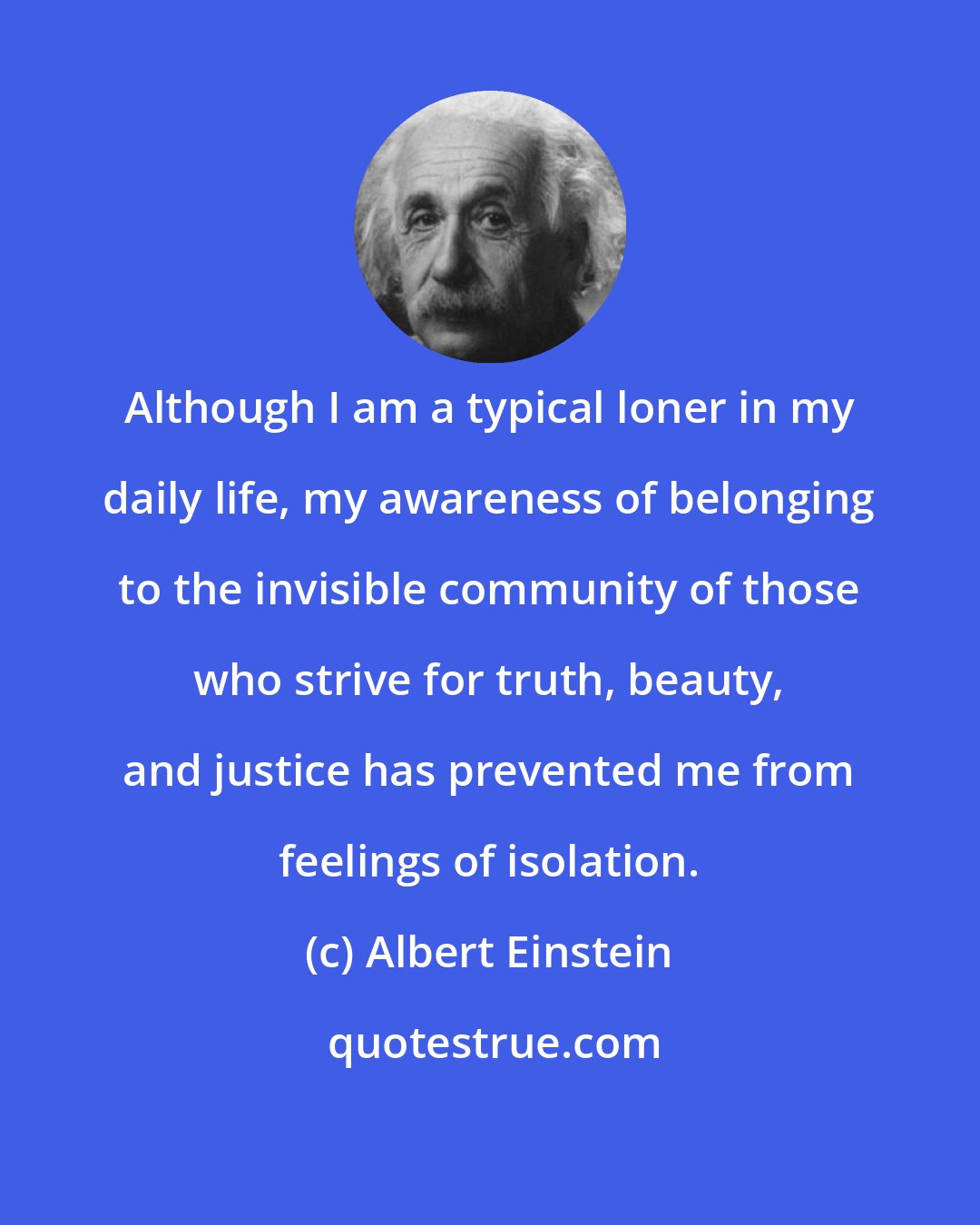 Albert Einstein: Although I am a typical loner in my daily life, my awareness of belonging to the invisible community of those who strive for truth, beauty, and justice has prevented me from feelings of isolation.