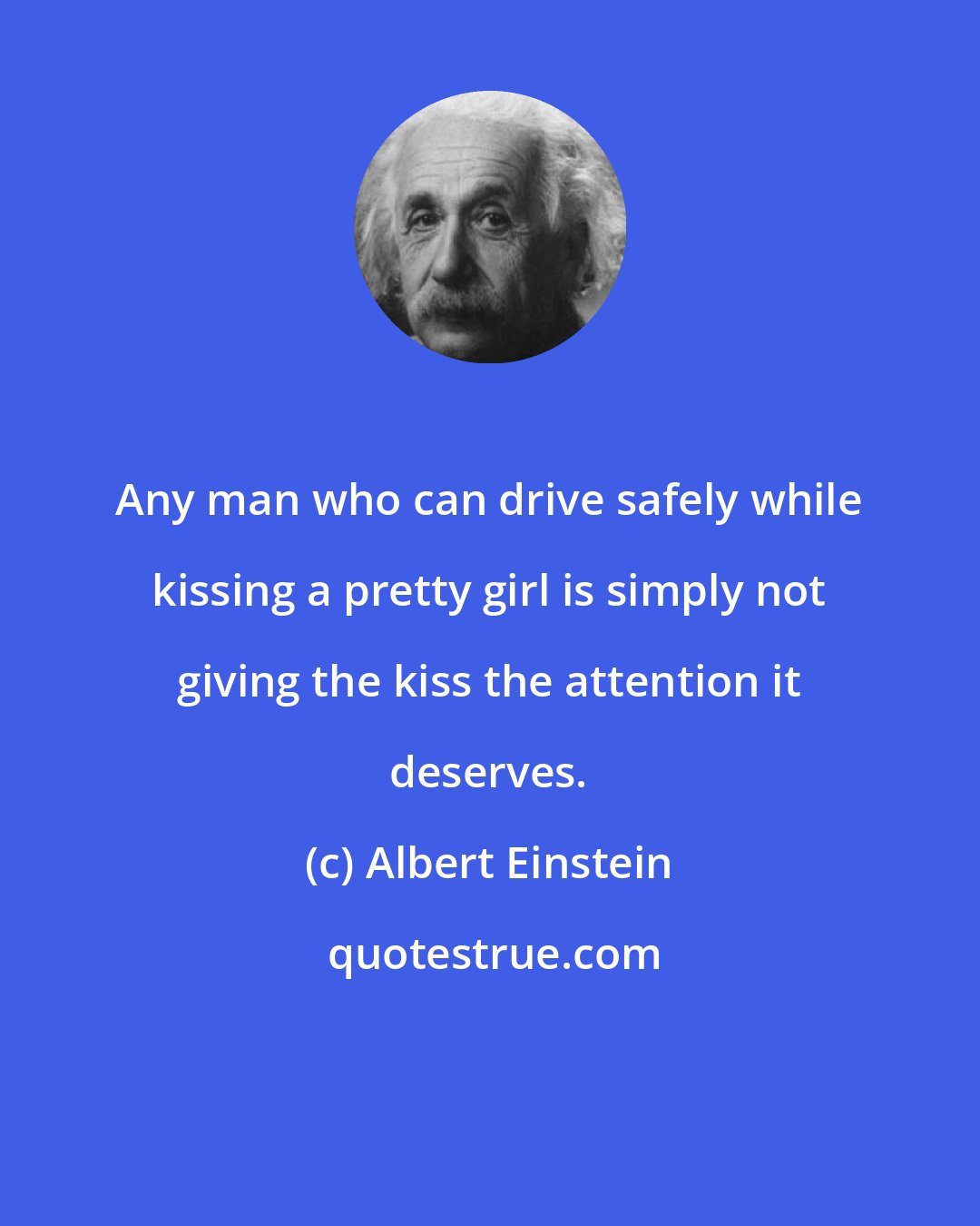 Albert Einstein: Any man who can drive safely while kissing a pretty girl is simply not giving the kiss the attention it deserves.