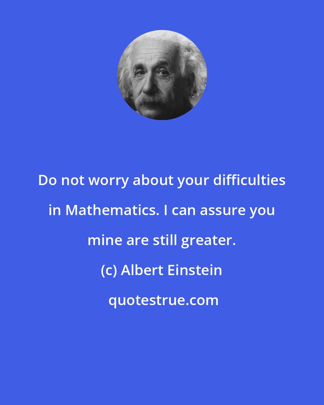 Albert Einstein: Do not worry about your difficulties in Mathematics. I can assure you mine are still greater.