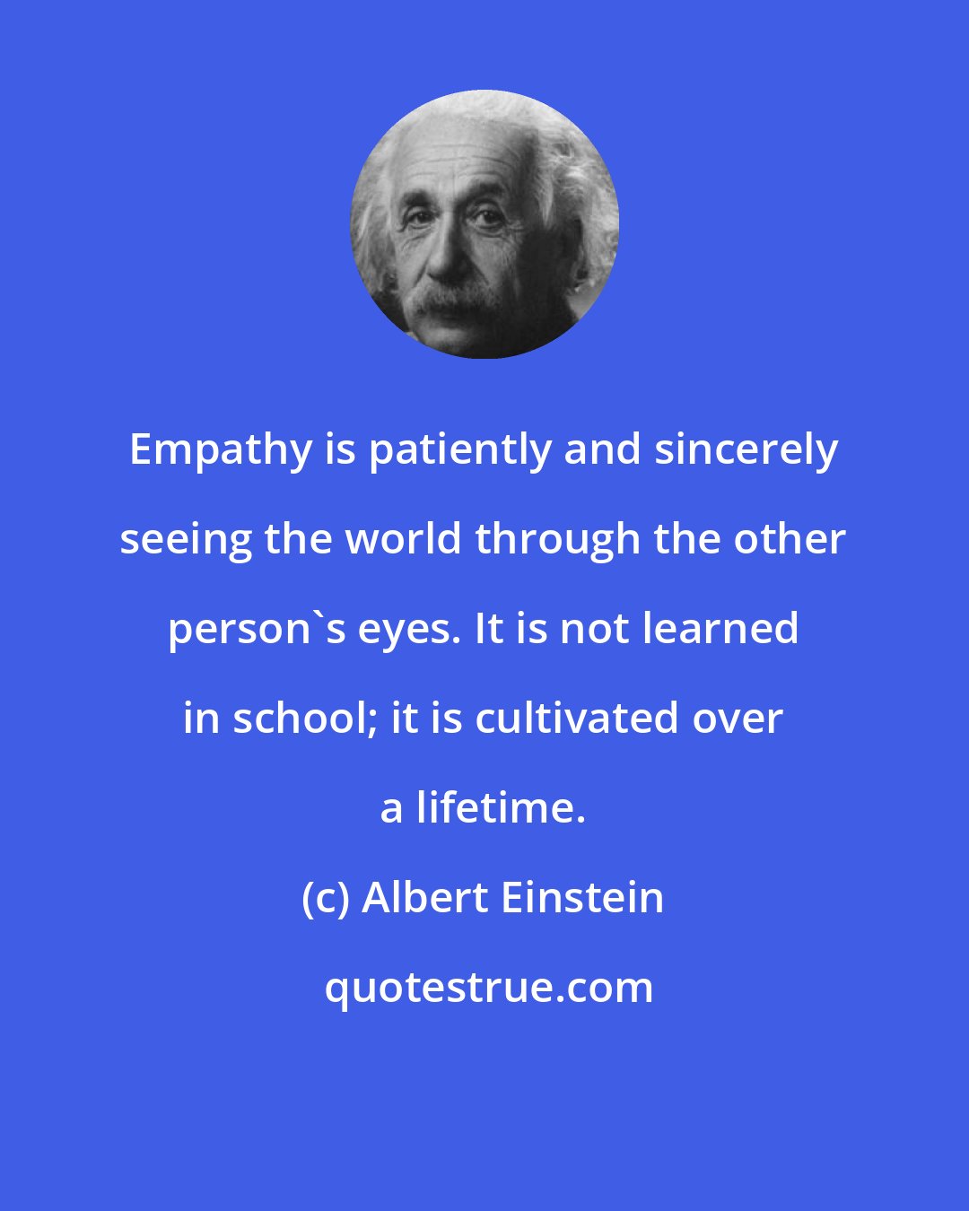 Albert Einstein: Empathy is patiently and sincerely seeing the world through the other person's eyes. It is not learned in school; it is cultivated over a lifetime.