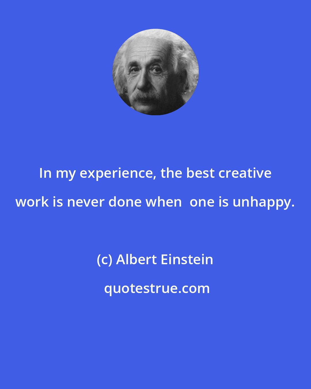Albert Einstein: In my experience, the best creative work is never done when  one is unhappy.