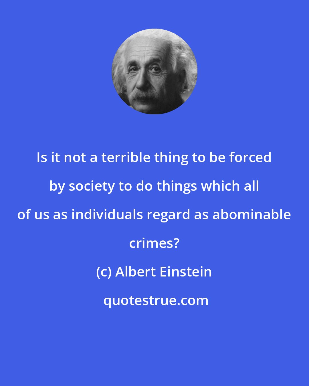 Albert Einstein: Is it not a terrible thing to be forced by society to do things which all of us as individuals regard as abominable crimes?