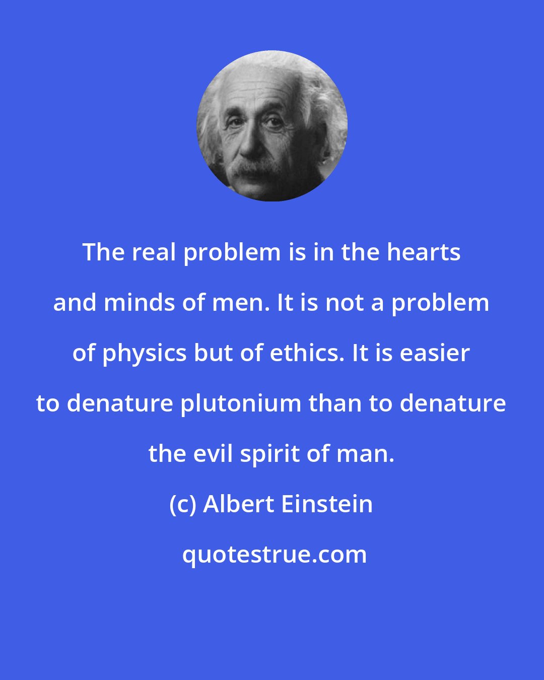 Albert Einstein: The real problem is in the hearts and minds of men. It is not a problem of physics but of ethics. It is easier to denature plutonium than to denature the evil spirit of man.