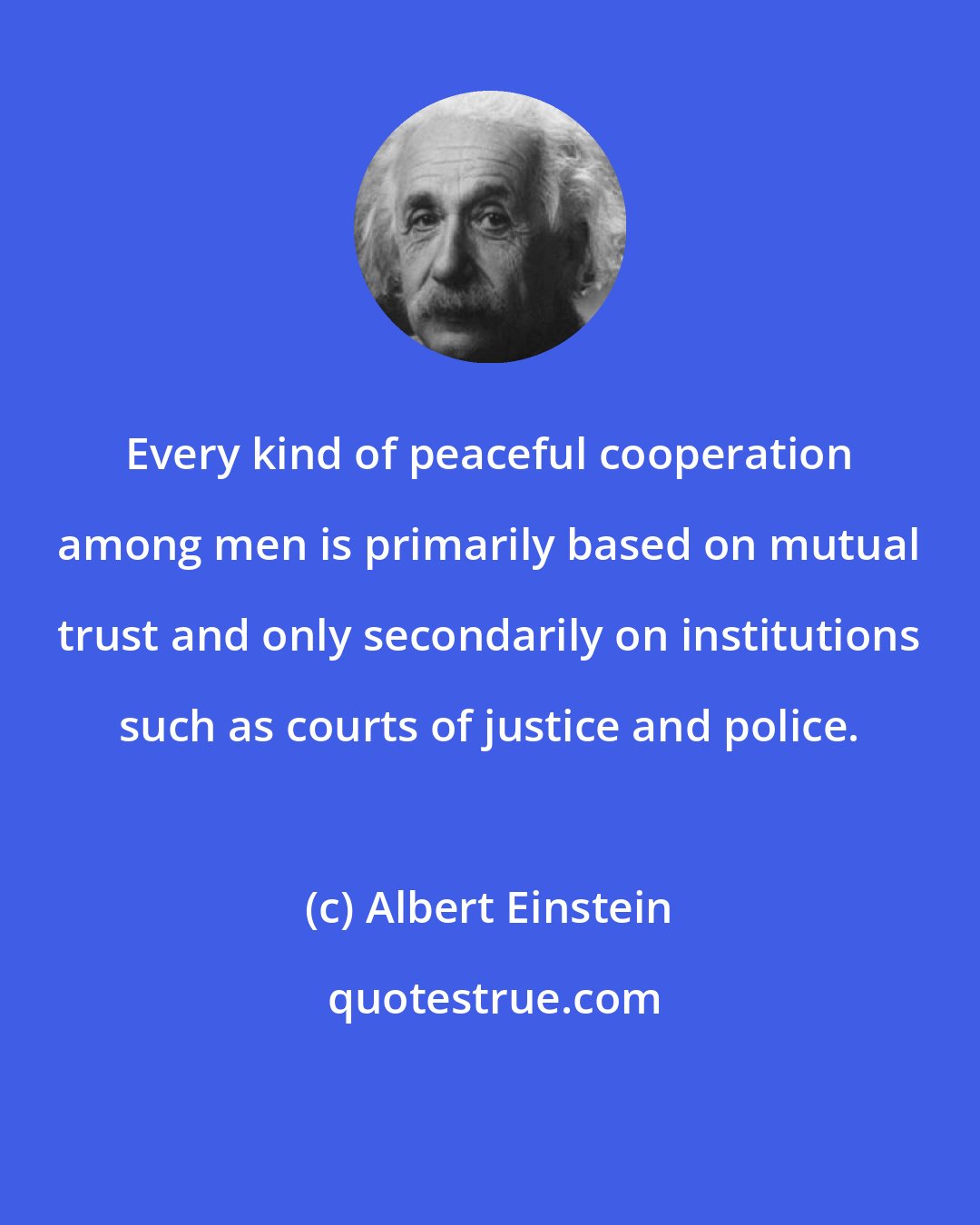 Albert Einstein: Every kind of peaceful cooperation among men is primarily based on mutual trust and only secondarily on institutions such as courts of justice and police.