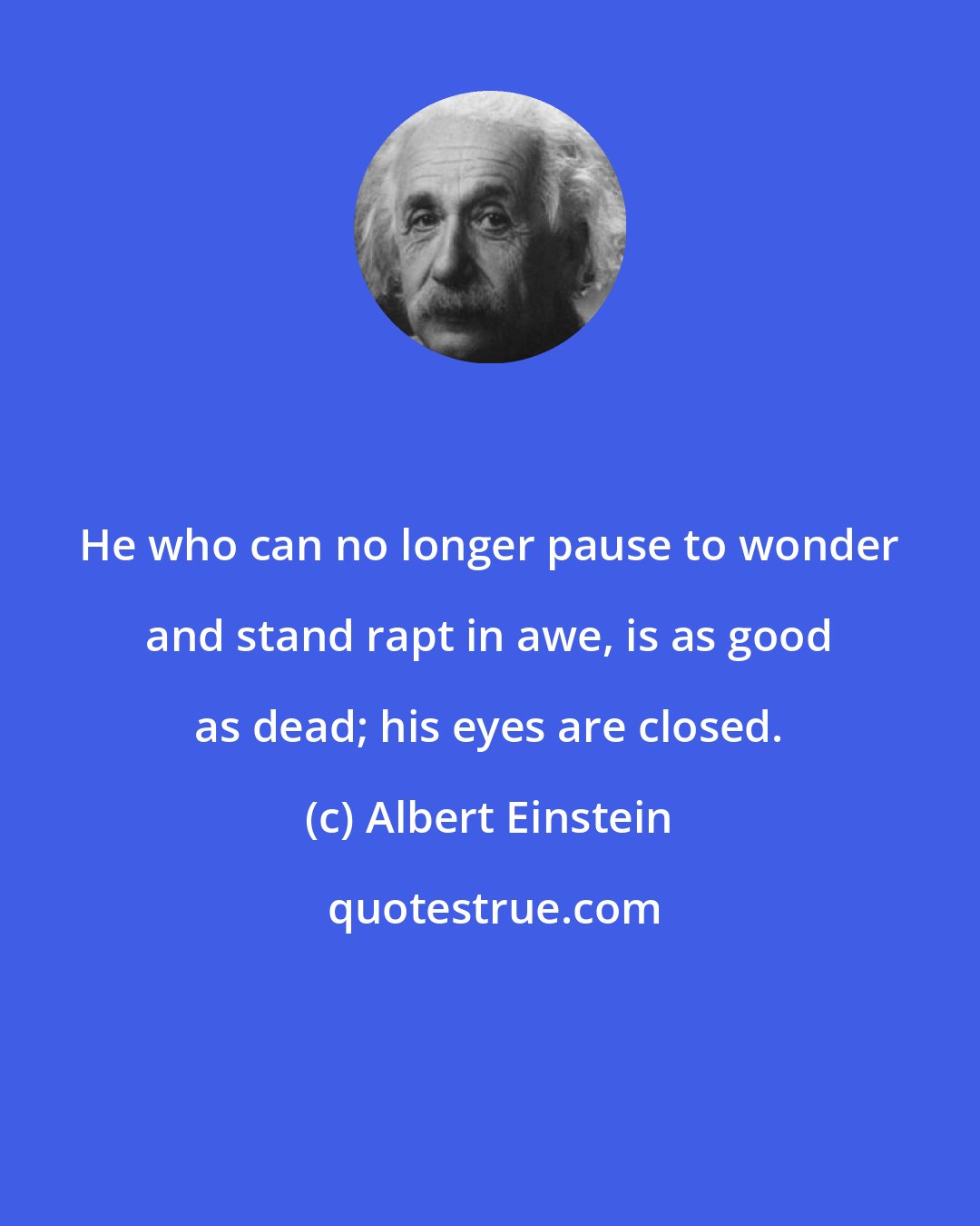 Albert Einstein: He who can no longer pause to wonder and stand rapt in awe, is as good as dead; his eyes are closed.