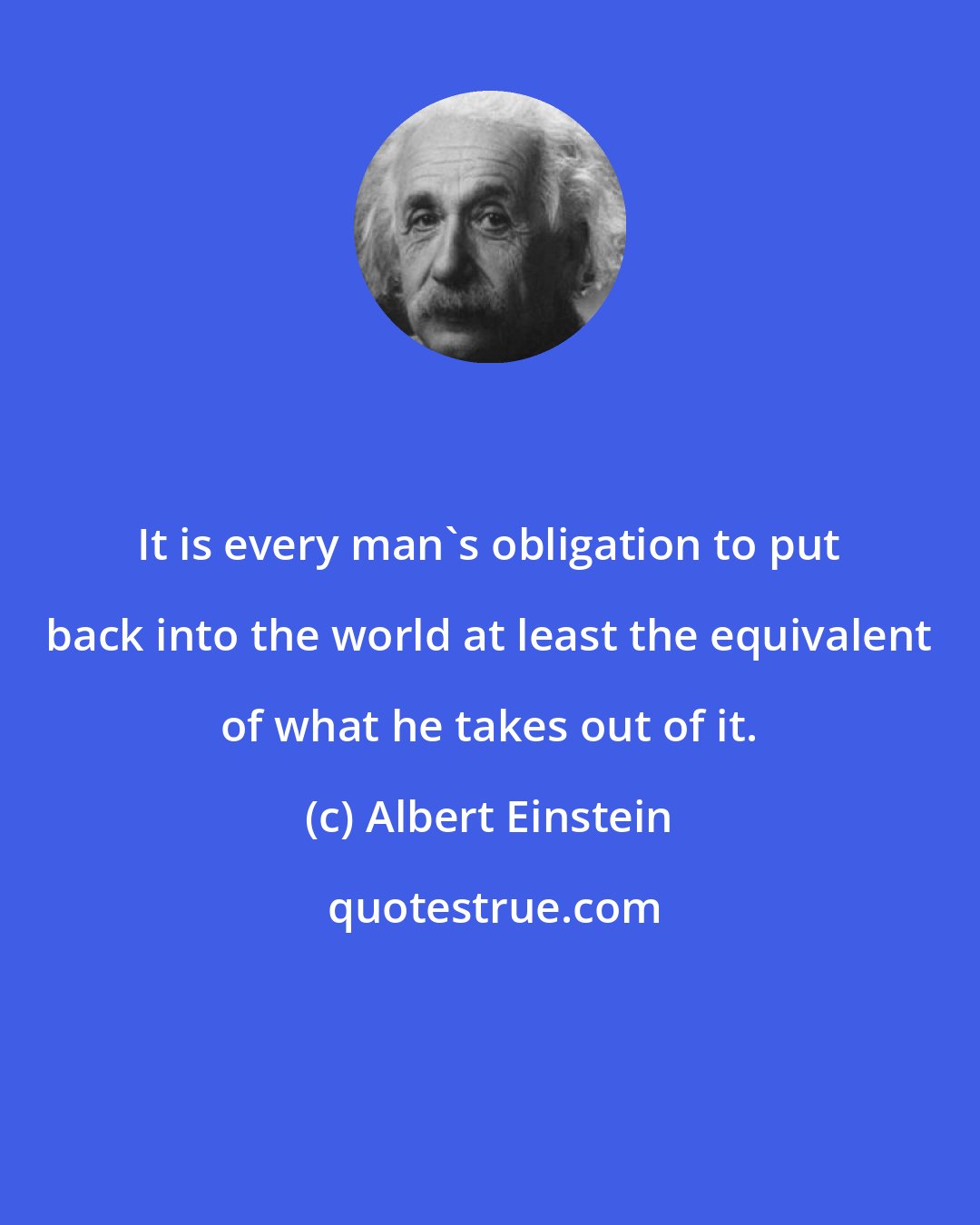 Albert Einstein: It is every man's obligation to put back into the world at least the equivalent of what he takes out of it.