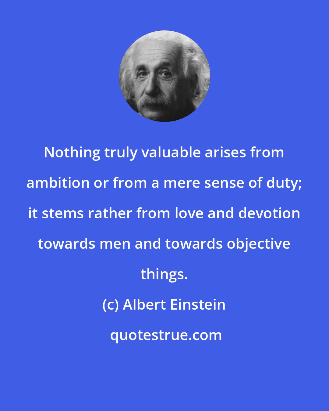 Albert Einstein: Nothing truly valuable arises from ambition or from a mere sense of duty; it stems rather from love and devotion towards men and towards objective things.