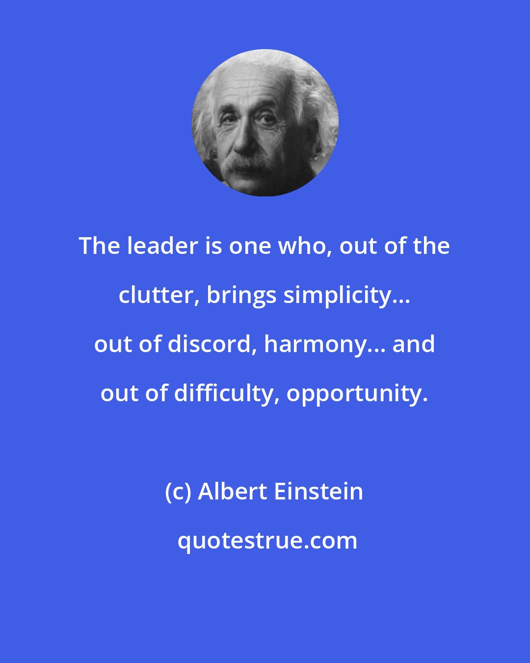 Albert Einstein: The leader is one who, out of the clutter, brings simplicity... out of discord, harmony... and out of difficulty, opportunity.