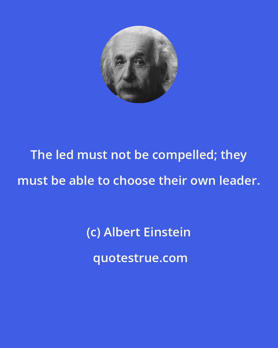 Albert Einstein: The led must not be compelled; they must be able to choose their own leader.