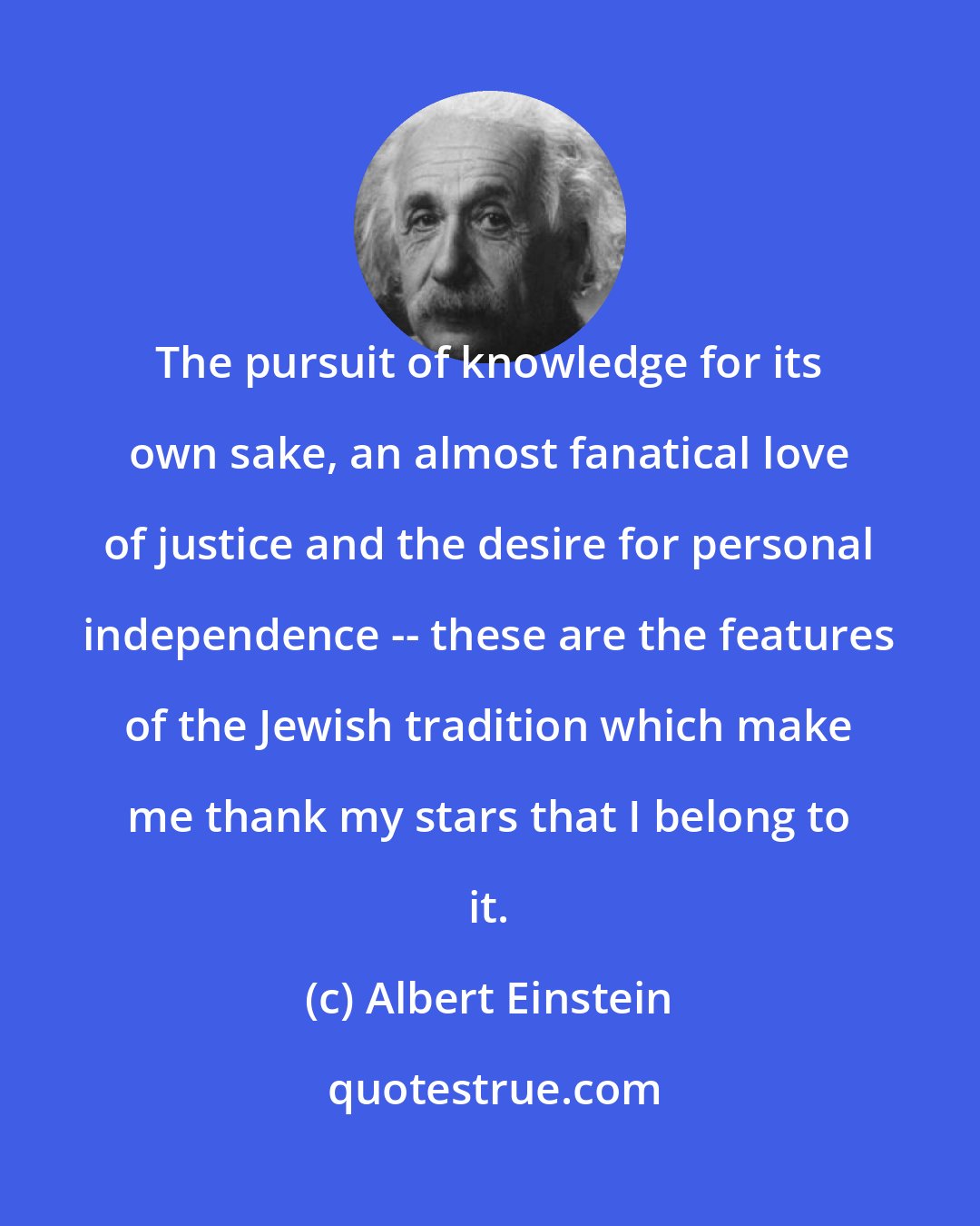 Albert Einstein: The pursuit of knowledge for its own sake, an almost fanatical love of justice and the desire for personal independence -- these are the features of the Jewish tradition which make me thank my stars that I belong to it.
