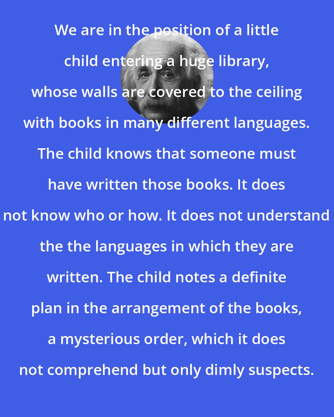 Albert Einstein: We are in the position of a little child entering a huge library, whose walls are covered to the ceiling with books in many different languages. The child knows that someone must have written those books. It does not know who or how. It does not understand the the languages in which they are written. The child notes a definite plan in the arrangement of the books, a mysterious order, which it does not comprehend but only dimly suspects.