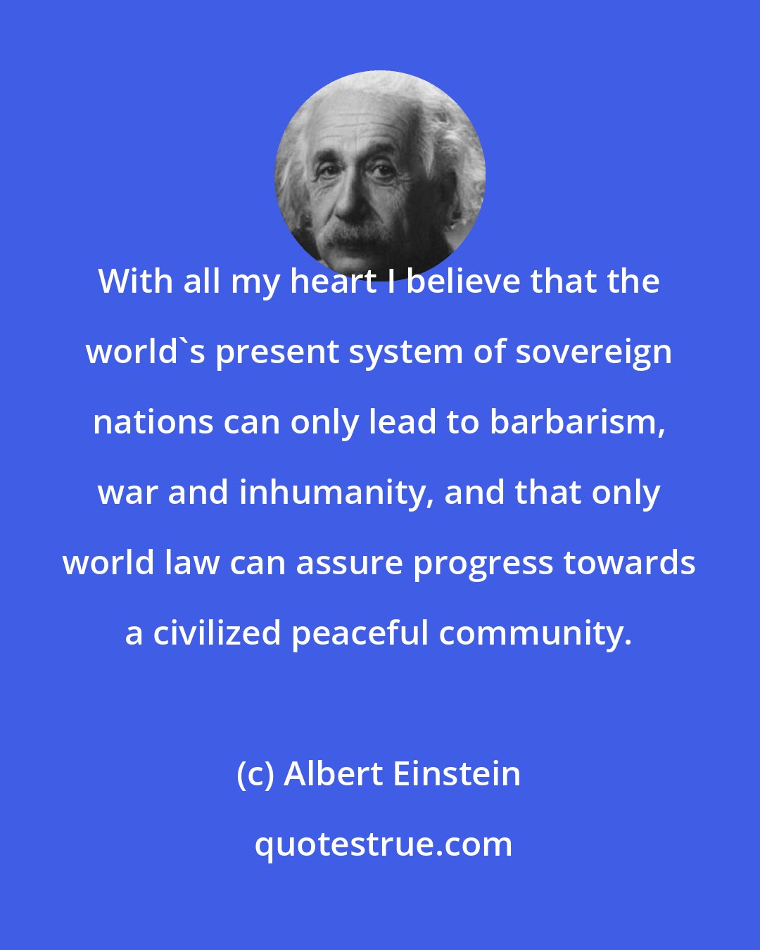 Albert Einstein: With all my heart I believe that the world's present system of sovereign nations can only lead to barbarism, war and inhumanity, and that only world law can assure progress towards a civilized peaceful community.