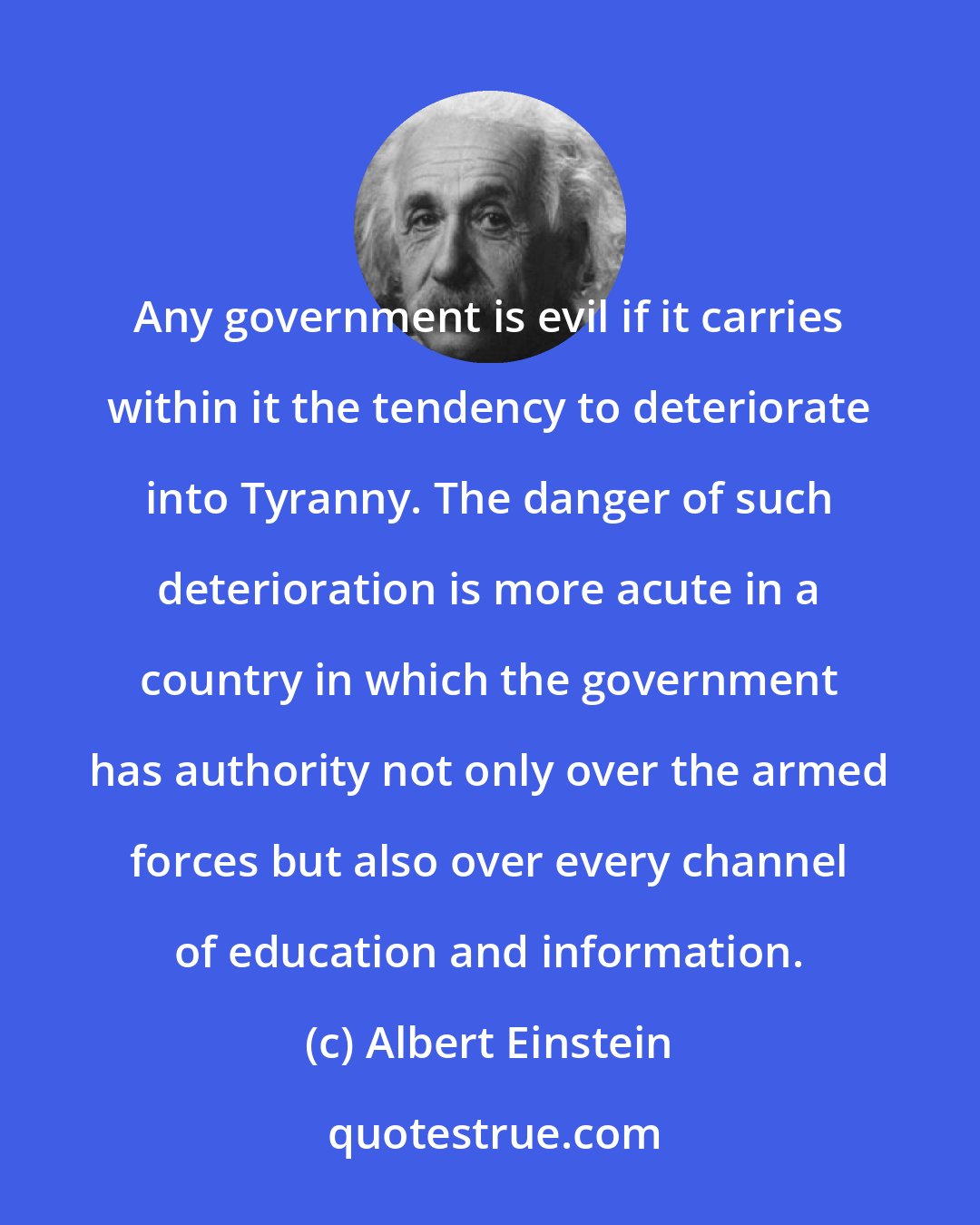 Albert Einstein: Any government is evil if it carries within it the tendency to deteriorate into Tyranny. The danger of such deterioration is more acute in a country in which the government has authority not only over the armed forces but also over every channel of education and information.