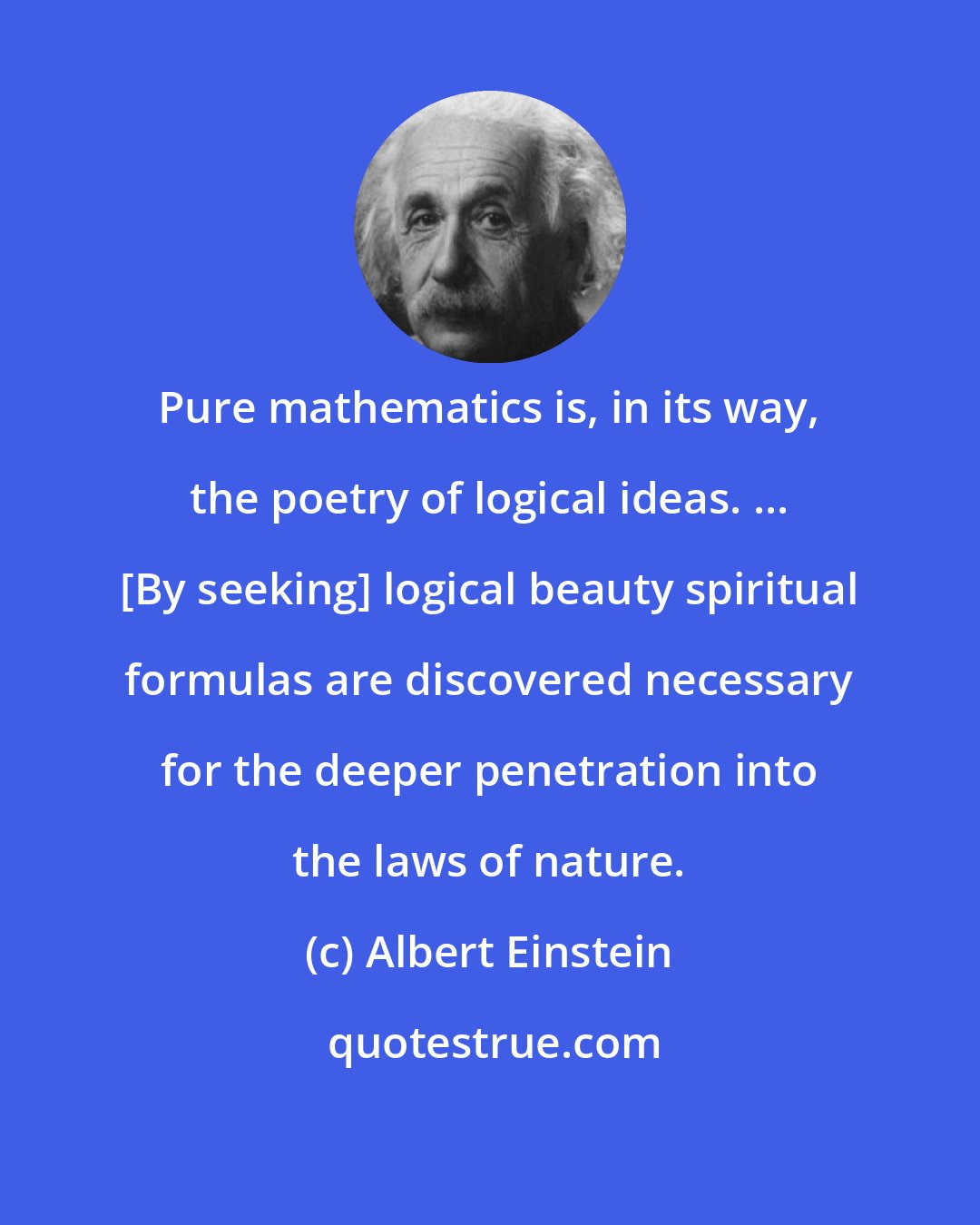 Albert Einstein: Pure mathematics is, in its way, the poetry of logical ideas. ... [By seeking] logical beauty spiritual formulas are discovered necessary for the deeper penetration into the laws of nature.