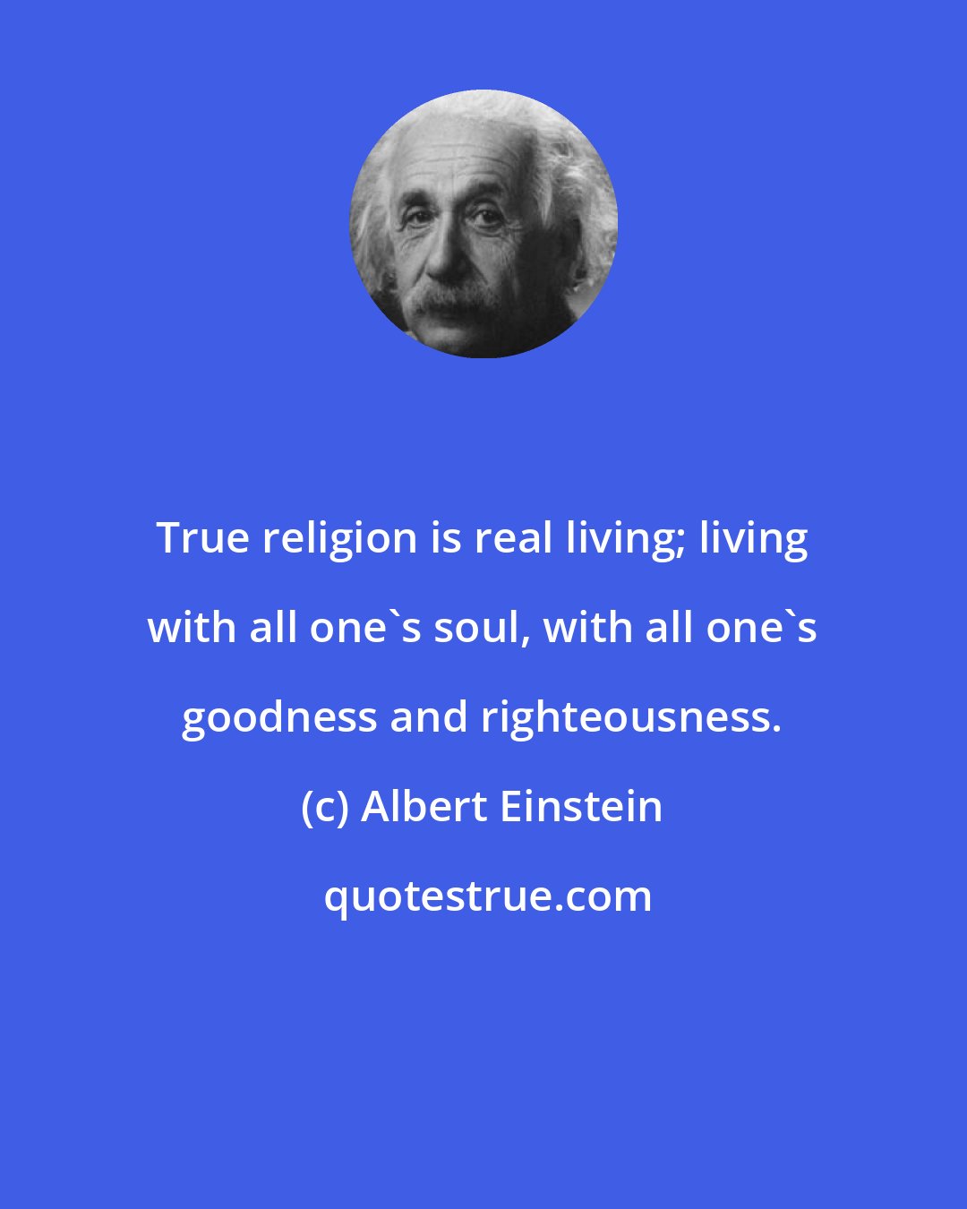 Albert Einstein: True religion is real living; living with all one's soul, with all one's goodness and righteousness.