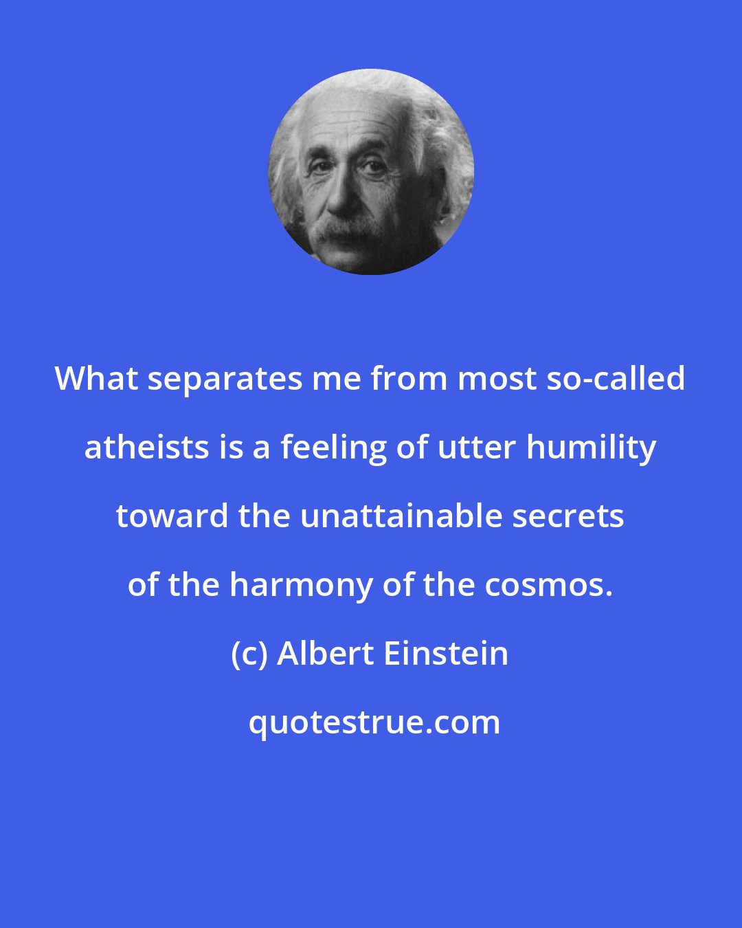 Albert Einstein: What separates me from most so-called atheists is a feeling of utter humility toward the unattainable secrets of the harmony of the cosmos.