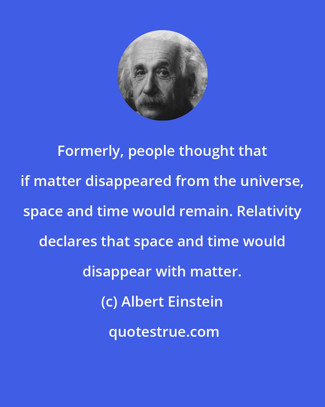 Albert Einstein: Formerly, people thought that if matter disappeared from the universe, space and time would remain. Relativity declares that space and time would disappear with matter.