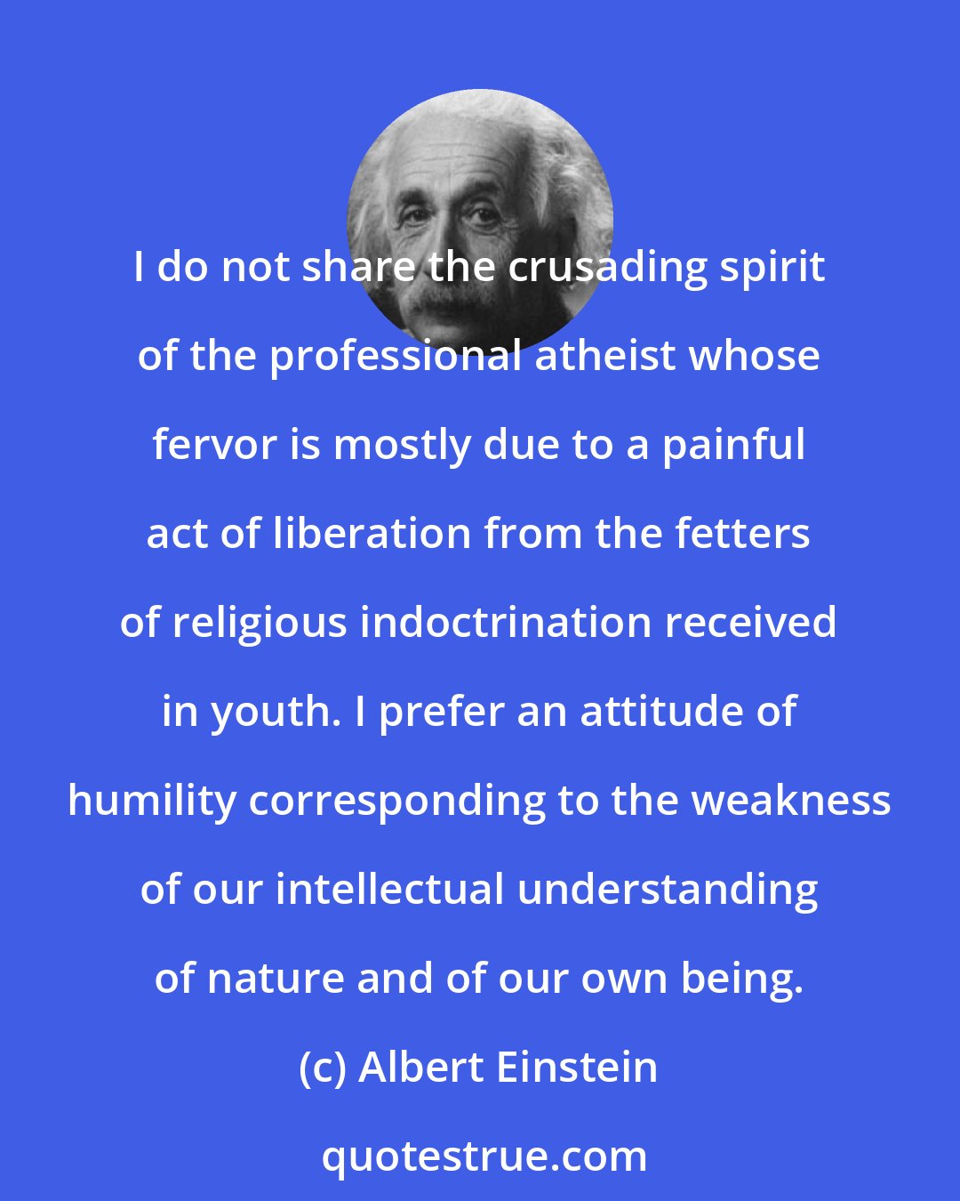 Albert Einstein: I do not share the crusading spirit of the professional atheist whose fervor is mostly due to a painful act of liberation from the fetters of religious indoctrination received in youth. I prefer an attitude of humility corresponding to the weakness of our intellectual understanding of nature and of our own being.