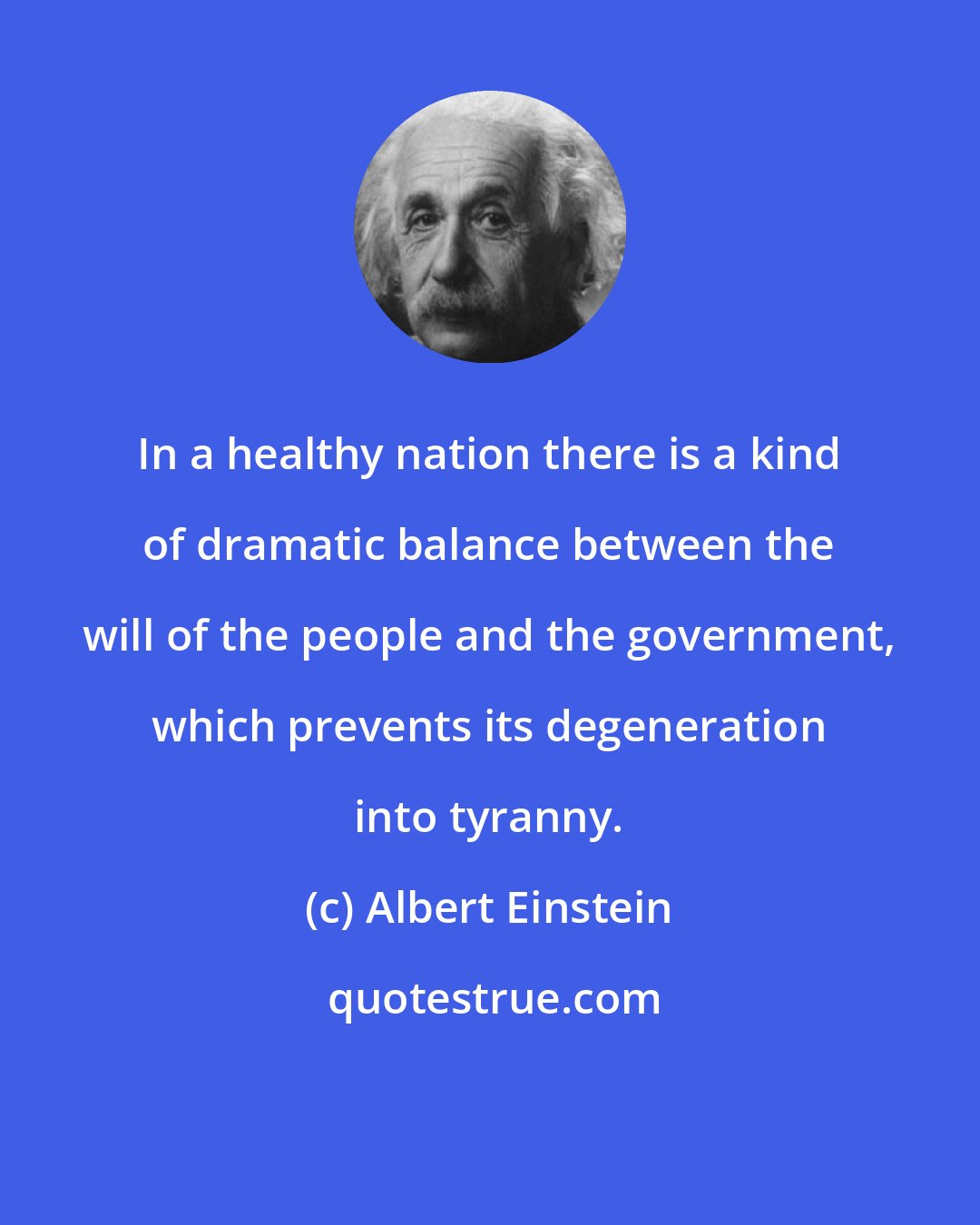 Albert Einstein: In a healthy nation there is a kind of dramatic balance between the will of the people and the government, which prevents its degeneration into tyranny.