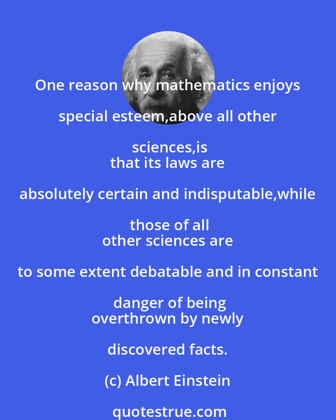 Albert Einstein: One reason why mathematics enjoys special esteem,above all other sciences,is
 that its laws are absolutely certain and indisputable,while those of all
 other sciences are to some extent debatable and in constant danger of being
 overthrown by newly discovered facts.