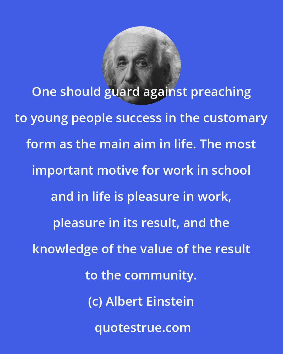 Albert Einstein: One should guard against preaching to young people success in the customary form as the main aim in life. The most important motive for work in school and in life is pleasure in work, pleasure in its result, and the knowledge of the value of the result to the community.
