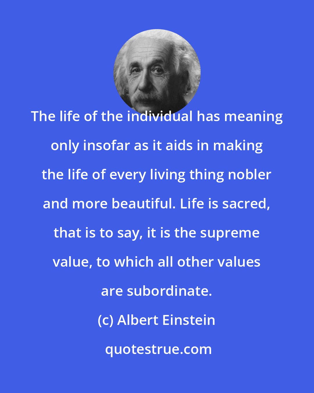 Albert Einstein: The life of the individual has meaning only insofar as it aids in making the life of every living thing nobler and more beautiful. Life is sacred, that is to say, it is the supreme value, to which all other values are subordinate.