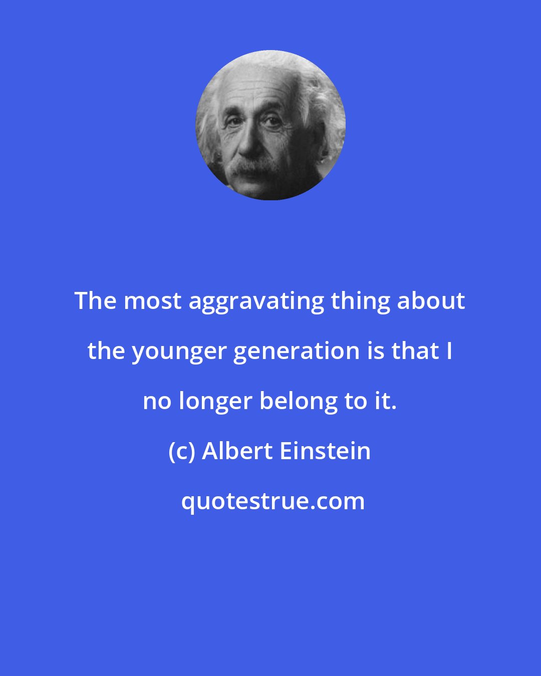 Albert Einstein: The most aggravating thing about the younger generation is that I no longer belong to it.
