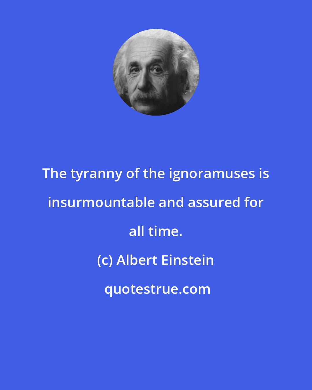 Albert Einstein: The tyranny of the ignoramuses is insurmountable and assured for all time.