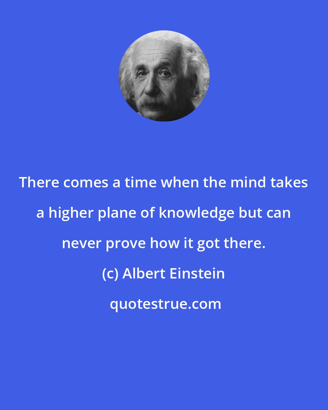 Albert Einstein: There comes a time when the mind takes a higher plane of knowledge but can never prove how it got there.