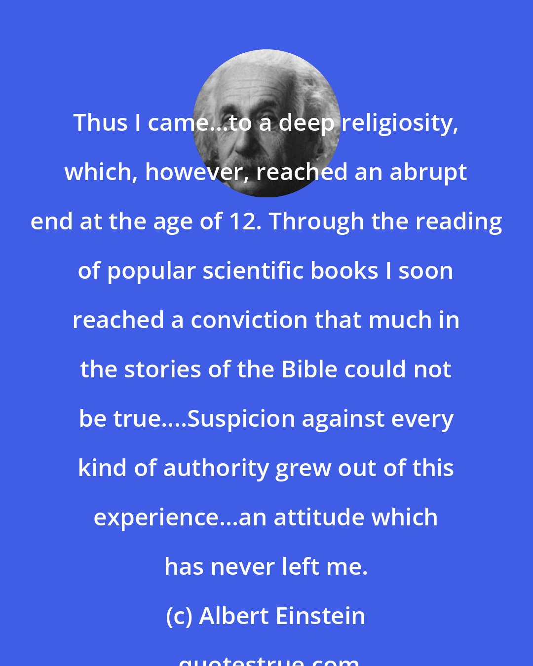 Albert Einstein: Thus I came...to a deep religiosity, which, however, reached an abrupt end at the age of 12. Through the reading of popular scientific books I soon reached a conviction that much in the stories of the Bible could not be true....Suspicion against every kind of authority grew out of this experience...an attitude which has never left me.
