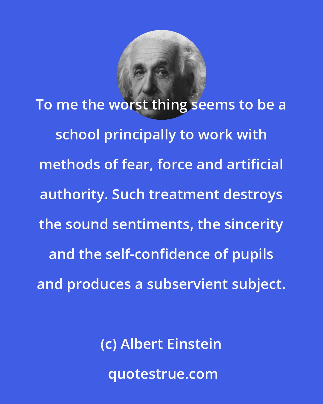 Albert Einstein: To me the worst thing seems to be a school principally to work with methods of fear, force and artificial authority. Such treatment destroys the sound sentiments, the sincerity and the self-confidence of pupils and produces a subservient subject.