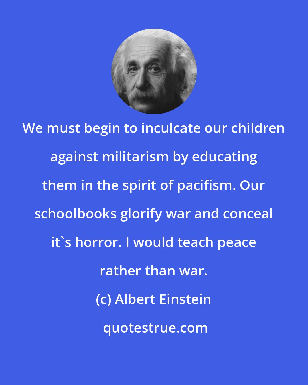 Albert Einstein: We must begin to inculcate our children against militarism by educating them in the spirit of pacifism. Our schoolbooks glorify war and conceal it's horror. I would teach peace rather than war.
