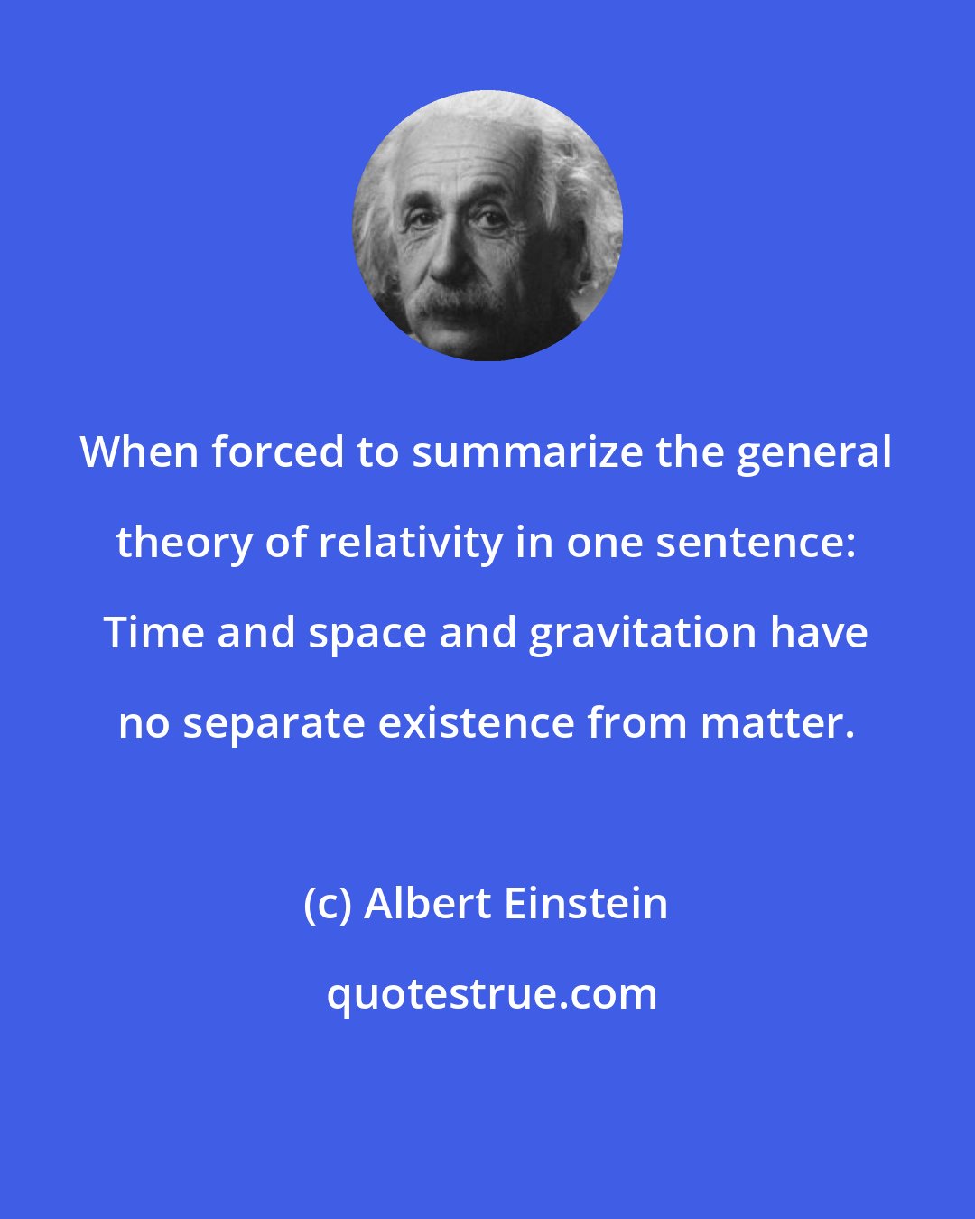 Albert Einstein: When forced to summarize the general theory of relativity in one sentence: Time and space and gravitation have no separate existence from matter.