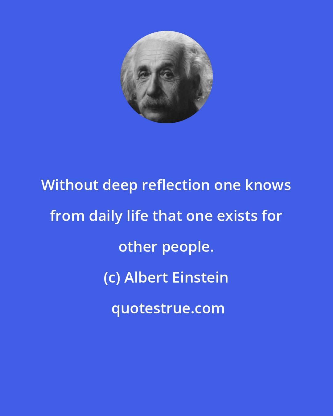 Albert Einstein: Without deep reflection one knows from daily life that one exists for other people.