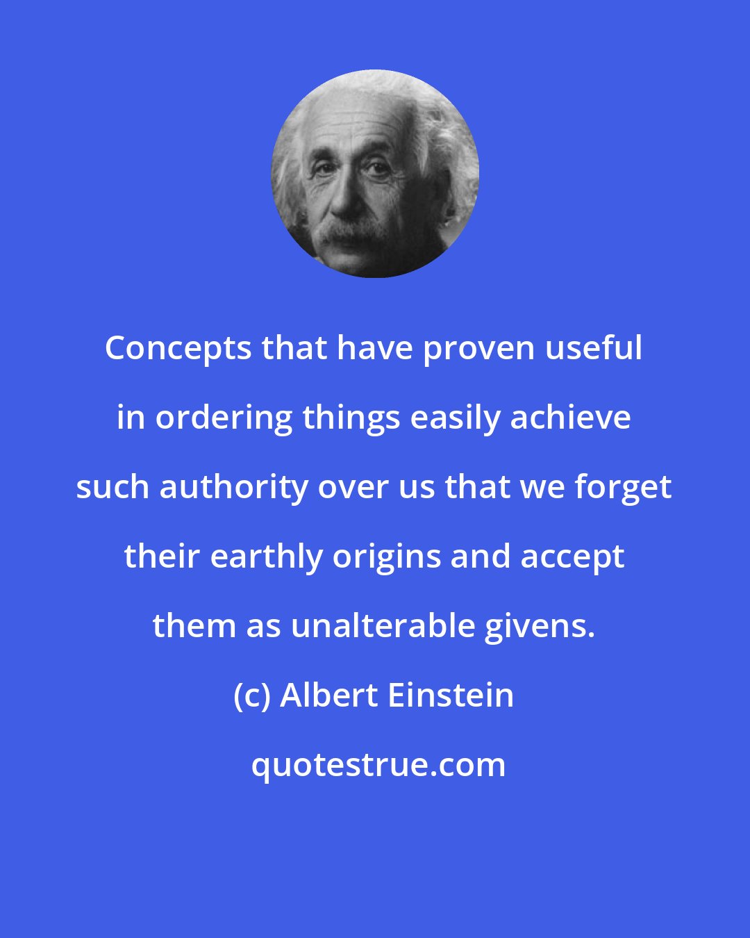Albert Einstein: Concepts that have proven useful in ordering things easily achieve such authority over us that we forget their earthly origins and accept them as unalterable givens.