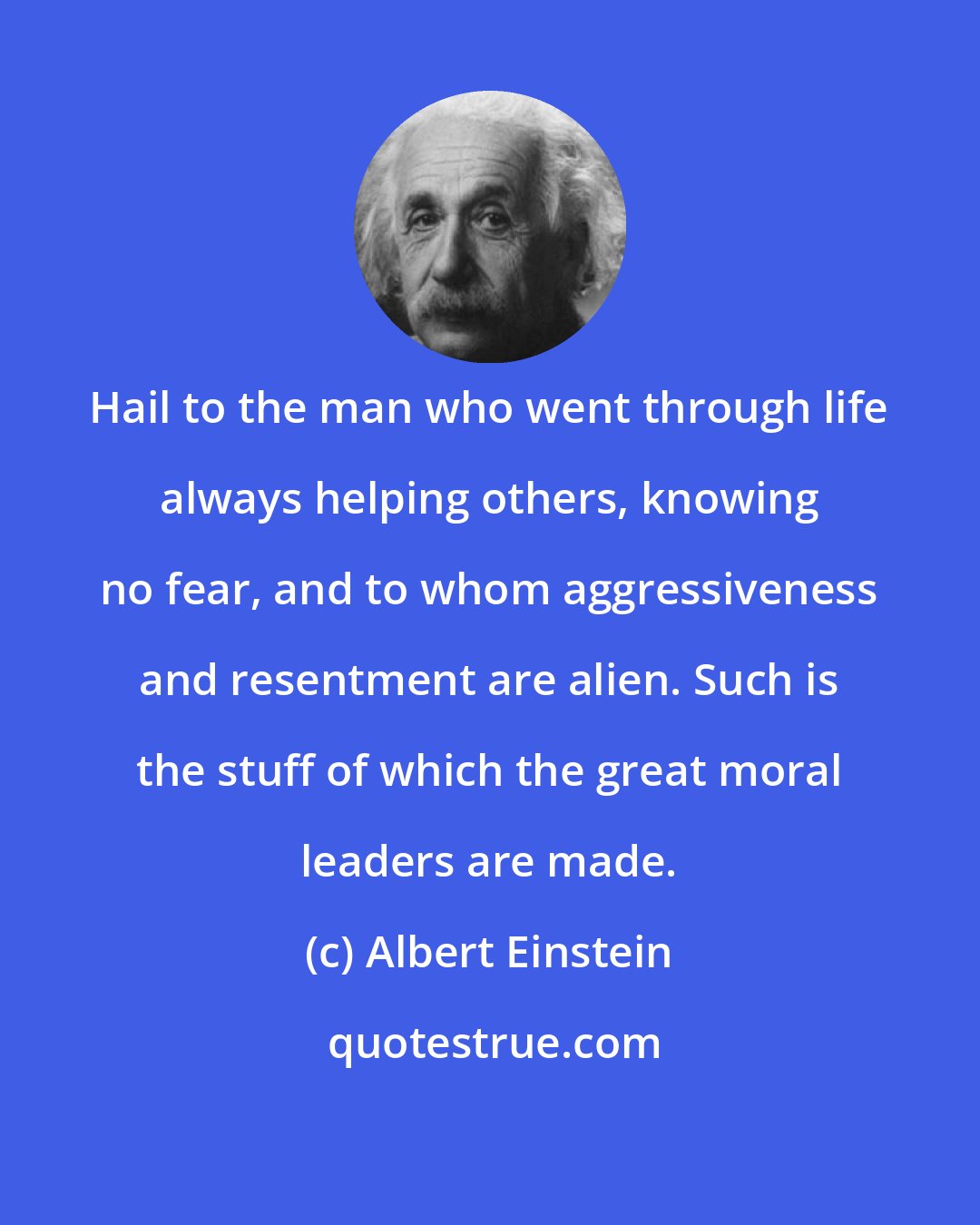 Albert Einstein: Hail to the man who went through life always helping others, knowing no fear, and to whom aggressiveness and resentment are alien. Such is the stuff of which the great moral leaders are made.