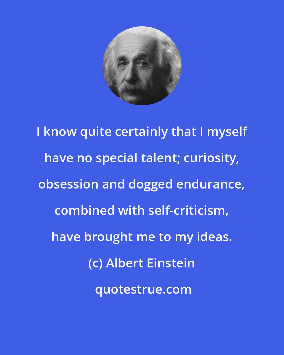 Albert Einstein: I know quite certainly that I myself have no special talent; curiosity, obsession and dogged endurance, combined with self-criticism, have brought me to my ideas.