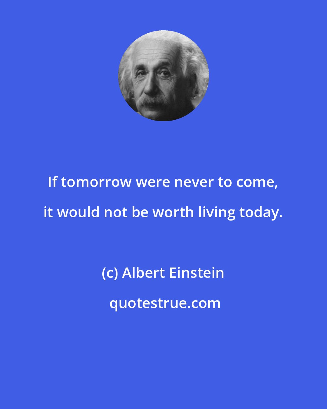 Albert Einstein: If tomorrow were never to come, it would not be worth living today.