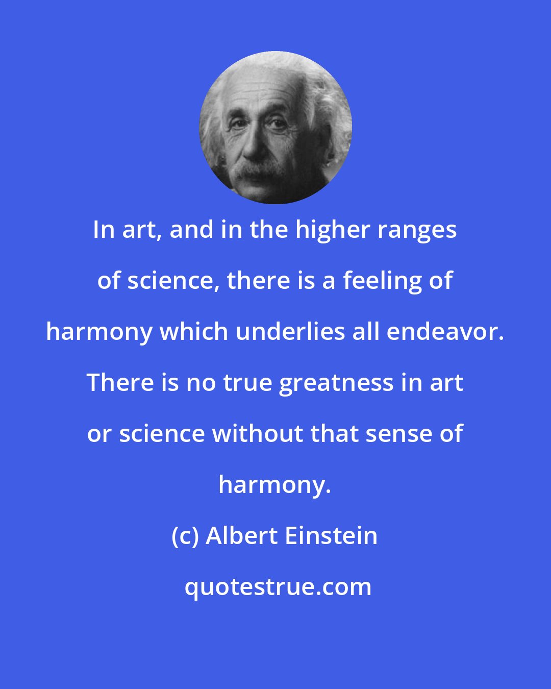 Albert Einstein: In art, and in the higher ranges of science, there is a feeling of harmony which underlies all endeavor. There is no true greatness in art or science without that sense of harmony.