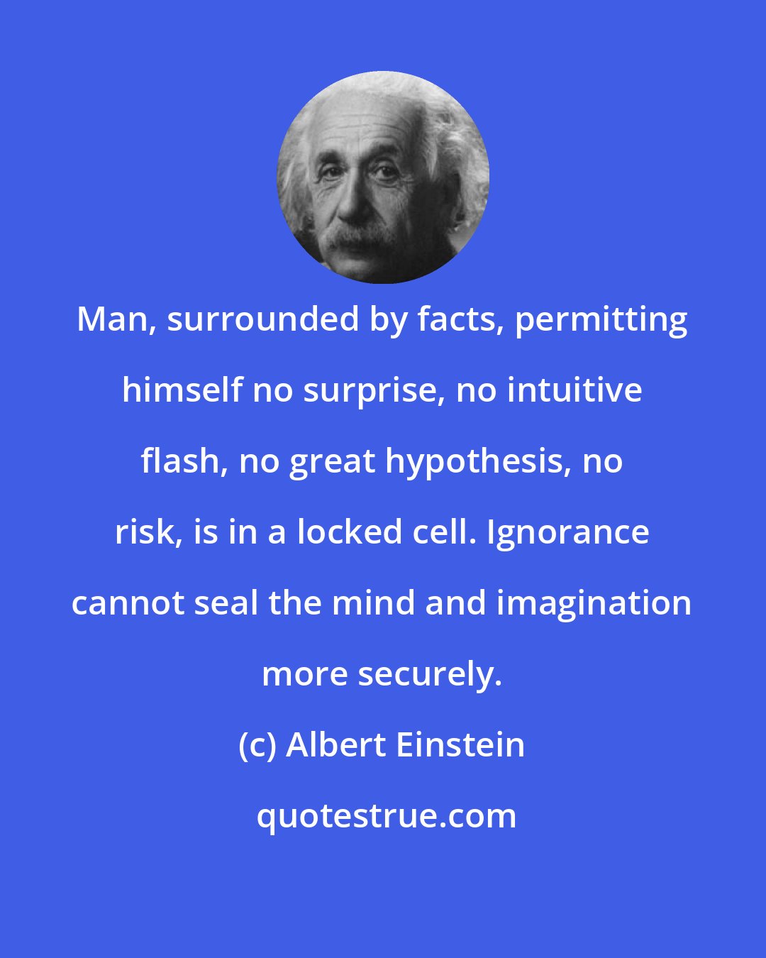Albert Einstein: Man, surrounded by facts, permitting himself no surprise, no intuitive flash, no great hypothesis, no risk, is in a locked cell. Ignorance cannot seal the mind and imagination more securely.