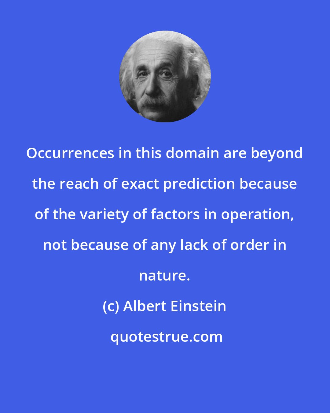 Albert Einstein: Occurrences in this domain are beyond the reach of exact prediction because of the variety of factors in operation, not because of any lack of order in nature.