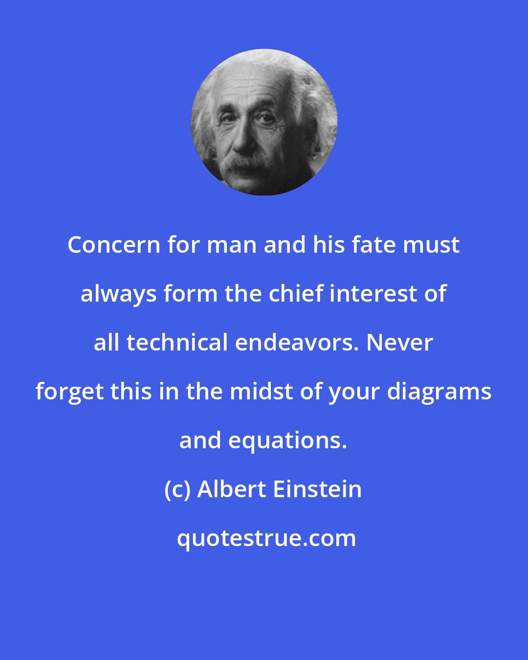 Albert Einstein: Concern for man and his fate must always form the chief interest of all technical endeavors. Never forget this in the midst of your diagrams and equations.