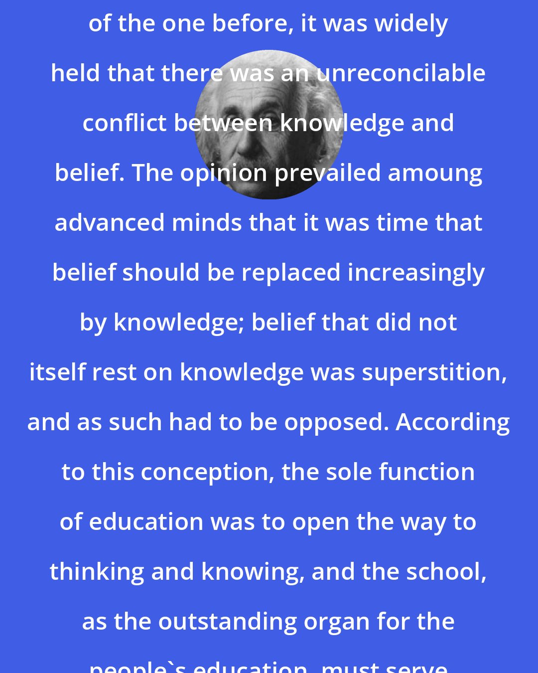 Albert Einstein: During the last century, and part of the one before, it was widely held that there was an unreconcilable conflict between knowledge and belief. The opinion prevailed amoung advanced minds that it was time that belief should be replaced increasingly by knowledge; belief that did not itself rest on knowledge was superstition, and as such had to be opposed. According to this conception, the sole function of education was to open the way to thinking and knowing, and the school, as the outstanding organ for the people's education, must serve that end exclusively.