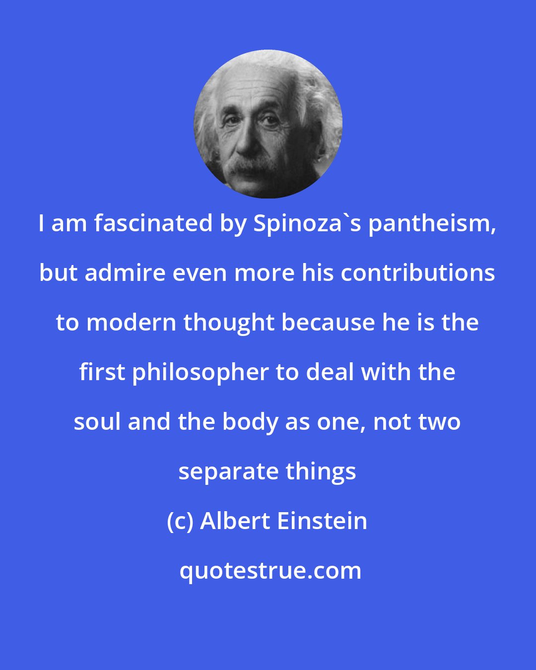 Albert Einstein: I am fascinated by Spinoza's pantheism, but admire even more his contributions to modern thought because he is the first philosopher to deal with the soul and the body as one, not two separate things