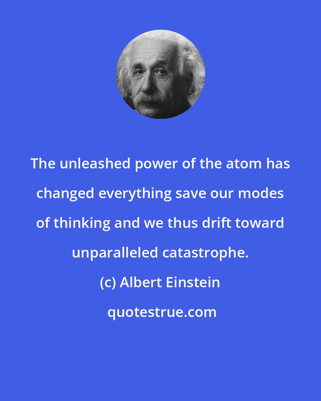 Albert Einstein: The unleashed power of the atom has changed everything save our modes of thinking and we thus drift toward unparalleled catastrophe.